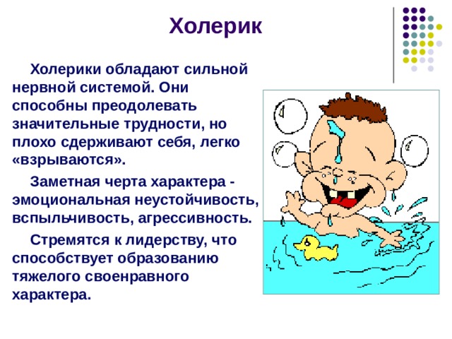 Холерик Холерики обладают сильной нервной системой. Они способны преодолевать значительные трудности, но плохо сдерживают себя, легко «взрываются». Заметная черта характера - эмоциональная неустойчивость, вспыльчивость, агрессивность. Стремятся к лидерству, что способствует образованию тяжелого своенравного характера. Холерики все схватывают на лету, быстрая смена чувств, высокая работоспособность, инициативны, работу доводят до конца. Это люди творчества, стремятся к самостоятельной работе, общительны, легко входят в контакт. С холериком нужно наладить хорошие отношения. В споре сильно возбуждаются. Холерика можно заинтересовать деньгами, пустой работой его не завлечешь. Он ставит перед собой цель, социальное положение для него очень важно. Легко сходится с сангвиником и меланхоликом. Соединение двух холериков невозможно!  