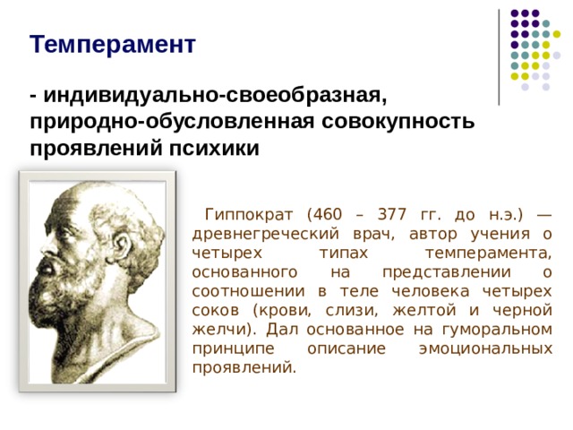 Темперамент  - индивидуально-своеобразная, природно-обусловленная совокупность проявлений психики  Гиппократ (460 – 377 гг. до н.э.) — древнегреческий врач, автор учения о четырех типах темперамента, основанного на представлении о соотношении в теле человека четырех соков (крови, слизи, желтой и черной желчи). Дал основанное на гуморальном принципе описание эмоциональных проявлений. Темперамент индивидуально-своеобразная, природно-обусловленная совокупность проявлений психики. Темперамент человека изучают с древних времен. Одним из первых исследователей темперамента был древнегреческий врач Гиппократ. Считалось, что темперамент – это смешение четырех стихий – воды, огня, земли и металла. Гиппократ (460 – 377 гг. до н.э.) — древнегреческий врач, автор учения о четырех типах темперамента, основанного на представлении о соотношении в теле человека четырех соков (крови, слизи, желтой и черной желчи). Дал основанное на гуморальном принципе описание эмоциональных проявлений.  