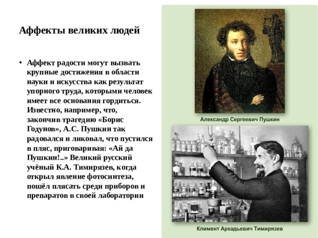 Аффекты великих людей Аффект радости могут вызвать крупные достижения в области науки и искусства как результат упорного труда, которыми человек имеет все основания гордиться. Известно, например, что, закончив трагедию «Борис Годунов», А.С. Пушкин так радовался и ликовал, что пустился в пляс, приговаривая: «Ай да Пушкин!..» Великий русский учёный К.А. Тимирязев, когда открыл явление фотосинтеза, пошёл плясать среди приборов и препаратов в своей лаборатории 