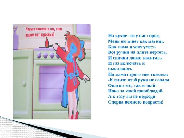 На кухне газ у нас горит, Меня он тянет как магнит. Как мама я хочу уметь Все ручки на плите вертеть. И спички ловко зажигать И газ включать и выключать. Но мама строго мне сказала: -К плите чтоб руки не совала Опасно это, так и знай! Пока за мной понаблюдай. А к газу ты не подходи- Сперва немного подрасти! 