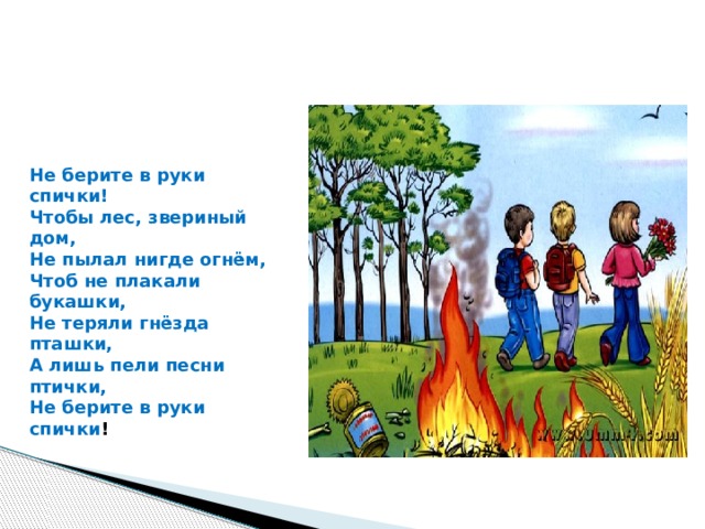 Не берите в руки спички!   Чтобы лес, звериный дом,  Не пылал нигде огнём,  Чтоб не плакали букашки,  Не теряли гнёзда пташки,  А лишь пели песни птички,  Не берите в руки спички ! 