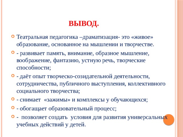 Вывод. Театральная педагогика –драматизация- это «живое» образование, основанное на мышлении и творчестве. - развивает память, внимание, образное мышление, воображение, фантазию, устную речь, творческие способности; - даёт опыт творческо-созидательной деятельности, сотрудничества, публичного выступления, коллективного социального творчества; - снимает  «зажимы» и комплексы у обучающихся; - обогащает образовательный процесс; -  позволяет создать  условия для развития универсальных учебных действий у детей. 