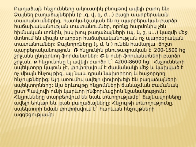 Բաղաձայն հնչյունները ակուստիկ բնույթով ավելի բարդ են: Ձայնեղ բաղաձայներին (բ ,գ, վ, զ, ժ…) բացի պարբերական տատանումներից, հատկանշական են ոչ պարբերական բարձր հաճախականության տատանումներ, որոնք հարմոնիկ չեն հիմնական տոնին, իսկ խուլ բաղաձայների (պ, կ, շ, ս…) կազմի մեջ մտնում են միայն տարբեր հաճախականության ոչ պարբերական տատանումներ: Ձայնորդները (լ, մ, ն ) ունեն համարյա ճիշտ պարբերականություն: Ռ հնչյունին բնութագրական է 200-1500 հց շրջանն ընդգրկող ֆորմանտներ: Շ -ն ունի ֆորմանտների բարձր շրջան, ս հնչյունինը էլ ավելի բարձր է` 4200-8600 հց: Հնչյունների սպեկտորը կայուն չէ, փոփոխվում է ժամանակի մեջ և կախված է ոչ միայն հնչույթից, այլ նաև դրան նախորդող և հաջորդող հնչույթներից: Այդ առումով ավելի փոփոխելի են բաղաձայների սպեկտորները: Այս երևույթը հնչյունների ճանաչման ժամանակ ըստ Պավլովի ունի կարևոր ինֆորմացիոն նշանակություն: Հնչյունները տարբերվում են նաև տևողությամբ` ձայնավորները ավելի երկար են, քան բաղաձայները: Հնչույթի տևողությունը, սպեկտորի նման փոփոխվում է` հարևան հնչույթների ազդեցությամբ: 