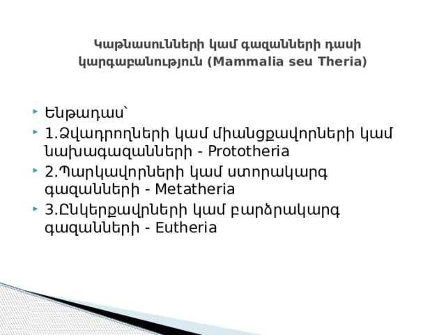  Կաթնասունների կամ գազանների դասի կարգաբանություն (Mammalia seu Theria) Ենթադաս՝ 1.Ձվադրողների կամ միանցքավորների կամ նախագազանների - Prototheria 2.Պարկավորների կամ ստորակարգ գազանների - Metatheria 3.Ընկերքավրների կամ բարձրակարգ գազանների - Eutheria 