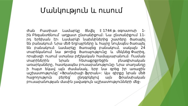 Մանկություն և ուսում   Ժան Բատիստ Լամարկը ծնվել է 1744 թ. օգոստոսի 1-ին Բեզանտենում՝ աղքատ ընտանիքում։ Նա ընտանիքում 11-րդ երեխան էր։ Լամարկի նախնիներից շատերը ծառայել են բանակում։ Նրա մեծ եղբայրները և հայրը նույնպես ծառայել են բանակում։ Լամարկը ծառայեց բանակում, սակայն 24 տարեկանում նա թողեց ծառայությունը և մեկնեց Փարիզ, որպեսզի ուսում ստանա բժշկական համալսարանում։ Ուսման տարիներին նրան հետաքրքրեցին բնագիտական առարկաները, հատկապես բուսաբանությունը։  Նրա տաղանդը ի հայտ եկավ այն ժամանակ, երբ նա գրեց իր առաջին աշխատությունը՝ «Ֆրանսիայի ֆլորան»: Այս գիրքը նրան մեծ հաջողություն բերեց՝ ընդգրկելով այն ֆրանսիական բուսաբանության մասին լավագույն աշխատությունների մեջ։ 