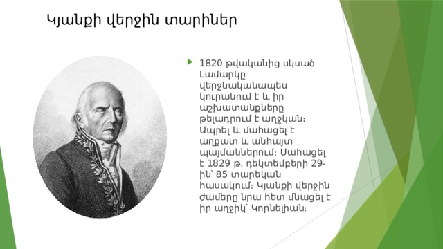 Կյանքի վերջին տարիներ   1820 թվականից սկսած Լամարկը վերջնականապես կուրանում է և իր աշխատանքները թելադրում է աղջկան։ Ապրել և մահացել է աղքատ և անհայտ պայմաններում։ Մահացել է 1829 թ. դեկտեմբերի 29-ին՝ 85 տարեկան հասակում։ Կյանքի վերջին ժամերը նրա հետ մնացել է իր աղջիկ՝ Կորնելիան։ 