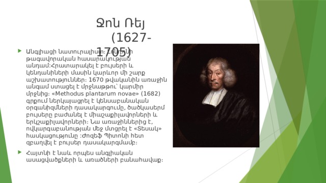 Ջոն Ռեյ (1627-1705) Անգլիացի նատուրալիստ։ Լոնդոնի թագավորական հասարակության անդամ:Հրատարակել է բույսերի և կենդանիների մասին կարևոր մի շարք աշխատություններ։ 1670 թվականին առաջին անգամ ստացել է մրջնաթթու՝ կարմիր մրջնից։ «Methodus plantarum novae» (1682) գրքում ներկայացրել է կենսաբանական օրգանիզմների դասակարգումը, ծածկասերմ բույսերը բաժանել է միաշաքիլավորների և երկշաքիլավորների։ Նա առաջիններից է, ովկարգաբանության մեջ մտցրել է «Տեսակ» հասկացությունը :Ժոզեֆ Պիտոնի հետ զբաղվել է բույսեր դասակարգմամբ։ Հայտնի է նաև որպես անգլիական ասացվածքների և առածների բանահավաք։ 