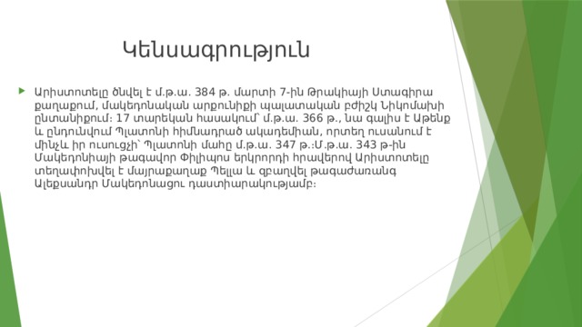 Կենսագրություն Արիստոտելը ծնվել է մ.թ.ա. 384 թ. մարտի 7-ին Թրակիայի Ստագիրա քաղաքում, մակեդոնական արքունիքի պալատական բժիշկ Նիկոմախի ընտանիքում։ 17 տարեկան հասակում՝ մ.թ.ա. 366 թ., նա գալիս է Աթենք և ընդունվում Պլատոնի հիմնադրած ակադեմիան, որտեղ ուսանում է մինչև իր ուսուցչի՝ Պլատոնի մահը մ.թ.ա. 347 թ.։Մ.թ.ա. 343 թ-ին Մակեդոնիայի թագավոր Փիլիպոս երկրորդի հրավերով Արիստոտելը տեղափոխվել է մայրաքաղաք Պելլա և զբաղվել թագաժառանգ Ալեքսանդր Մակեդոնացու դաստիարակությամբ։ 