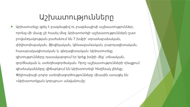 Աշխատությունները Արիստոտելը գրել է բազմաթիվ ու բազմապիսի աշխատություններ, որոնց մի մասը չի հասել մեզ։ Արիստոտելի աշխատություններն ըստ բովանդակության բաժանում են 7 խմբի՝ տրամաբանական, փիլիսոփայական, ֆիզիկական, կենսաբանական, բարոյագիտական, հասարակագիտական և գեղագիտական։ Արիստոտելը գիտությունները դասակարգում էր երեք խմբի մեջ՝ տեսական, գործնական և ստեղծագործական։ Որոշ աշխատությունների դեպքում գիտնականները վիճարկում են Արիստոտելի հեղինակ լինելը։ Փիլիոսփայի բոլոր ստեղծագործությունները միասին ստացել են «Արիստոտելյան կորպուս» անվանումը։ 