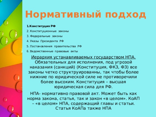 Нормативный подход 1.Конституция РФ 2. Конституционные законы 3. Федеральные законы 4. Указы Президента РФ 5. Постановления правительства РФ 6. Ведомственные правовые акты Иерархия устанавливаемых государством НПА. Обязательных для исполнения, под угрозой наказания (санкций) (Конституция, ФКЗ, ФЗ) все законы четко структруированны, так чтобы более нижние по юридической силе не противоречили более высоким. Конституция – высшая юридическая сила для РФ. НПА- нормативно правовой акт. Может быть как норма закона, статья, так и закон «в целом». КоАП – «в целом» НПА, содержащий главы и статьи. Статья КоАПа также НПА 