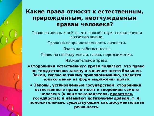 Какие права относят к естественным, прирождённым, неотчуждаемым правам человека? Право на жизнь и всё то, что способствует сохранению и развитию жизни. Право на неприкосновенность личности. Право на собственность. Право на свободу мысли, слова, передвижения. Избирательное право. Сторонники естественного права полагают, что право не тождественно закону и означает нечто большее. Закон, согласно такому правопониманию, является только одной из форм выражения права. Законы, установленные государством, сторонники естественного права относят к творениям самого человека (в лице законодателя,  правителя , государства) и называют  позитивным правом , т. е. положительным, существующим как документальная реальность. 