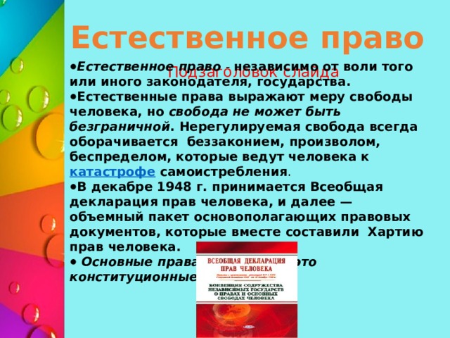 Естественное право Естественное право - независимо от воли того или иного законодателя, государства. Естественные права выражают меру свободы человека, но свобода не может быть безграничной . Нерегулируемая свобода всегда оборачивается беззаконием, произволом, беспределом, которые ведут человека к  катастрофе самоистребления . В декабре 1948 г. принимается Всеобщая декларация прав человека, и далее — объемный пакет основополагающих правовых документов, которые вместе составили Хартию прав человека.  Основные права человека — это конституционные права Подзаголовок слайда 