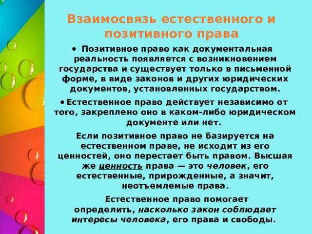 Взаимосвязь естественного и позитивного права Позитивное право как документальная реальность появляется с возникновением государства и существует только в письменной форме, в виде законов и других юридических документов, установленных государством. Естественное право действует независимо от того, закреплено оно в каком-либо юридическом документе или нет. Если позитивное право не базируется на естественном праве, не исходит из его ценностей, оно перестает быть правом. Высшая же  ценность  права — это  человек , его естественные, прирожденные, а значит, неотъемлемые права.  Естественное право помогает определить,  насколько закон соблюдает интересы человека , его права и свободы.  