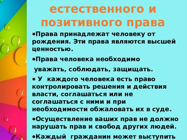 Взаимосвязь естественного и позитивного права Права принадлежат человеку от рождения. Эти права являются высшей ценностью. Права человека необходимо  уважать, соблюдать, защищать.  У каждого человека есть право контролировать решения и действия власти, соглашаться или не соглашаться с ними и при необходимости обжаловать их в суде. Осуществление ваших прав не должно нарушать прав и свобод других людей. Каждый гражданин может выступить с законодательным предложением.    