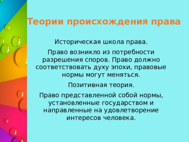 Теории происхождения права Историческая школа права. Право возникло из потребности разрешения споров. Право должно соответствовать духу эпохи, правовые нормы могут меняться. Позитивная теория. Право представленной собой нормы, установленные государством и направленные на удовлетворение интересов человека. 