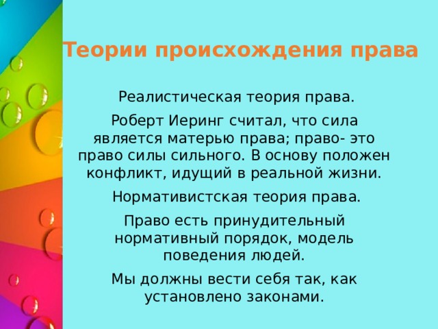 Теории происхождения права  Реалистическая теория права. Роберт Иеринг считал, что сила является матерью права; право- это право силы сильного. В основу положен конфликт, идущий в реальной жизни.  Нормативистская теория права. Право есть принудительный нормативный порядок, модель поведения людей. Мы должны вести себя так, как установлено законами. 