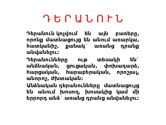 Դ Ե Ր Ա Ն Ո Ւ Ն Դերանուն կոչվում են այն բառերը, որոնք մատնացույց են անում առարկա, հատկանիշ, քանակ` առանց դրանք անվանելու: Դերանունները ութ տեսակի են` անձնական, ցուցական, փոխադարձ, հարցական, հարաբերական, որոշյալ, անորոշ, ժխտական: Անձնական դերանունները մատնացույց են անում խոսող, խոսակից կամ մի երրորդ անձ` առանց դրանց անվանելու:  