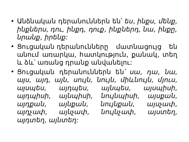 Անձնական դերանուններն են՝  ես ,  ինքս, մենք, ինքներս, դու, ինքդ, դուք, ինքներդ, նա, ինքը, նրանք, իրենք: Ցուցական դերանունները մատնացույց են անում առարկա, հատկություն, քանակ, տեղ և ձև՝ առանց դրանք անվանելու: Ցուցական դերանուններն են`  սա, դա, նա, այս, այդ, այն, սույն, նույն, միևնույն, մյուս, այսպես, այդպես, այնպես, այսպիսի, այդպիսի, այնպիսի, նույնպիսի, այսքան, այդքան, այնքան, նույնքան, այսչափ, այդչափ, այնչափ, նույնչափ, այստեղ, այդտեղ, այնտեղ: 