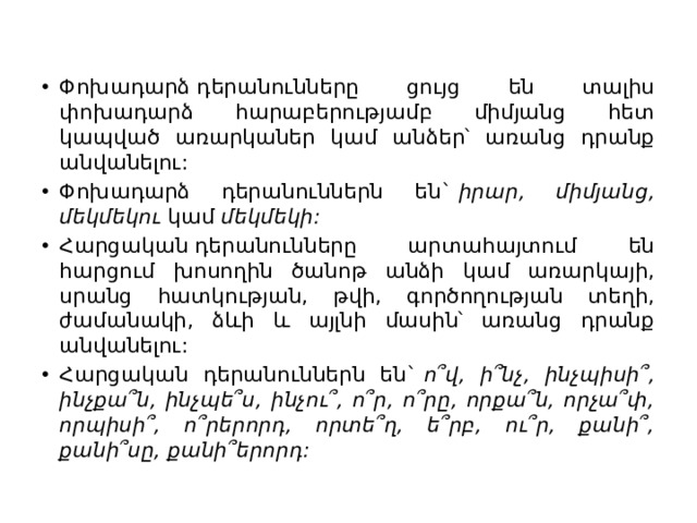 Փոխադարձ դերանունները ցույց են տալիս փոխադարձ հարաբերությամբ միմյանց հետ կապված առարկաներ կամ անձեր՝ առանց դրանք անվանելու: Փոխադարձ դերանուններն են`  իրար, միմյանց, մեկմեկու  կամ  մեկմեկի: Հարցական դերանունները արտահայտում են հարցում խոսողին ծանոթ անձի կամ առարկայի, սրանց հատկության, թվի, գործողության տեղի, ժամանակի, ձևի և այլնի մասին՝ առանց դրանք անվանելու: Հարցական դերանուններն են`  ո՞վ, ի՞նչ, ինչպիսի՞, ինչքա՞ն, ինչպե՞ս, ինչու՞, ո՞ր, ո՞րը, որքա՞ն, որչա՞փ, որպիսի՞, ո՞րերորդ, որտե՞ղ, ե՞րբ, ու՞ր, քանի՞, քանի՞սը, քանի՞երորդ: 