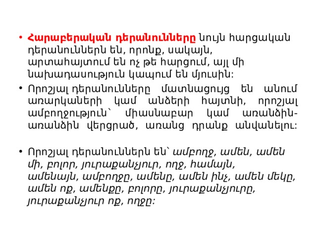 Հարաբերական դերանունները  նույն հարցական դերանուններն են, որոնք, սակայն, արտահայտում են ոչ թե հարցում, այլ մի նախադասություն կապում են մյուսին: Որոշյալ դերանունները մատնացույց են անում առարկաների կամ անձերի հայտնի, որոշյալ ամբողջություն` միասնաբար կամ առանձին-առանձին վերցրած, առանց դրանք անվանելու:   Որոշյալ դերանուններն են՝  ամբողջ, ամեն, ամեն մի, բոլոր, յուրաքանչյուր, ողջ, համայն, ամենայն, ամբողջը, ամենը, ամեն ինչ, ամեն մեկը, ամեն ոք, ամենքը, բոլորը, յուրաքանչյուրը, յուրաքանչյուր ոք, ողջը: 