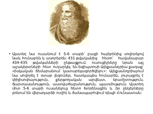 Այստեղ նա ուսանում է 5-6 տարի՝ բացի հայերենից սովորելով նաև հունարեն և ասորերեն։ 431 թվականից հետո՝ հավանաբար 434-435 թվականների ընթացքում, ուսուցիչները նրան այլ աշակերտների հետ ուղարկել են Եգիպտոսի Ալեքսանդրիա քաղաք՝ «իսկական ճեմարանում կատարելագործվելու»: Ալեքսանդրիայում նա սովորել է օտար լեզուներ, հատկապես հունարեն, յուրացրել է փիլիսոփայություն, քերթողական արվեստ, երաժշտություն, ճարտասանություն, աստվածաբանություն, պատմություն։ Այստեղ մոտ 5-6 տարի ուսանելուց հետո Խորենացին և իր ընկերները բռնում են վերադարձի ուղին և ճանապարհվում դեպի Հունաստան։ 