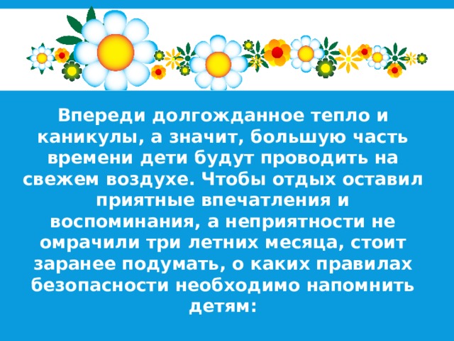 Впереди долгожданное тепло и каникулы, а значит, большую часть времени дети будут проводить на свежем воздухе. Чтобы отдых оставил приятные впечатления и воспоминания, а неприятности не омрачили три летних месяца, стоит заранее подумать, о каких правилах безопасности необходимо напомнить детям: 