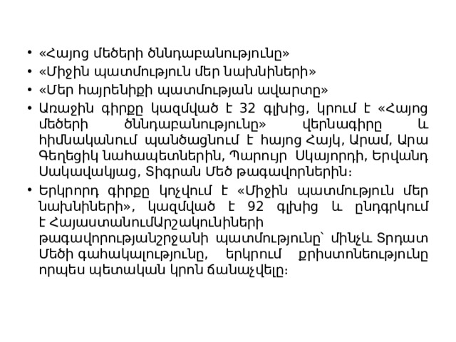 «Հայոց մեծերի ծննդաբանությունը» «Միջին պատմություն մեր նախնիների» «Մեր հայրենիքի պատմության ավարտը» Առաջին գիրքը կազմված է 32 գլխից, կրում է «Հայոց մեծերի ծննդաբանությունը» վերնագիրը և հիմնականում պանծացնում է հայոց Հայկ, Արամ, Արա Գեղեցիկ նահապետներին, Պարույր Սկայորդի, Երվանդ Սակավակյաց, Տիգրան Մեծ թագավորներին։ Երկրորդ գիրքը կոչվում է «Միջին պատմություն մեր նախնիների», կազմված է 92 գլխից և ընդգրկում է ՀայաստանումԱրշակունիների թագավորությանշրջանի պատմությունը՝ մինչև Տրդատ Մեծի գահակալությունը, երկրում քրիստոնեությունը որպես պետական կրոն ճանաչվելը։ 