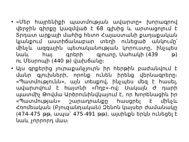 «Մեր հայրենիքի պատմության ավարտը» խորագրով վերջին գիրքը կազմված է 68 գլխից և արտացոլում է Տրդատ արքայի մահից հետո Հայաստանի քաղաքական կյանքում աստիճանաբար տեղի ունեցած անկումը՝ մինչև ազգային պետականության կորուստը, ինչպես նաև հայ գրերի գյուտը, Սահակի (439 թ) ու Մեսրոպի (440 թ) վախճանը։ Այս գրքերից յուրաքանչյուրն իր հերթին բաժանվում է մանր գլուխների, որոնք ունեն իրենց վերնագրերը։ «Պատմությունն», այն տեսքով, ինչպես մեզ է հասել, ավարտվում է հայտնի «Ողբ»-ով։ Սակայն Ժ դարի պատմիչ Թովմա Արծրունինվկայում է, որ Խորենացին իր «Պատմության» շարադրանքը հասցրել է մինչև Հռոմեական (Բյուզանդական) Զենոն կայսեր ժամանակը (474-475 թթ, ապա՝ 475-491 թթ), այսինքն երկն ունեցել է նաև չորրորդ մաս։ 