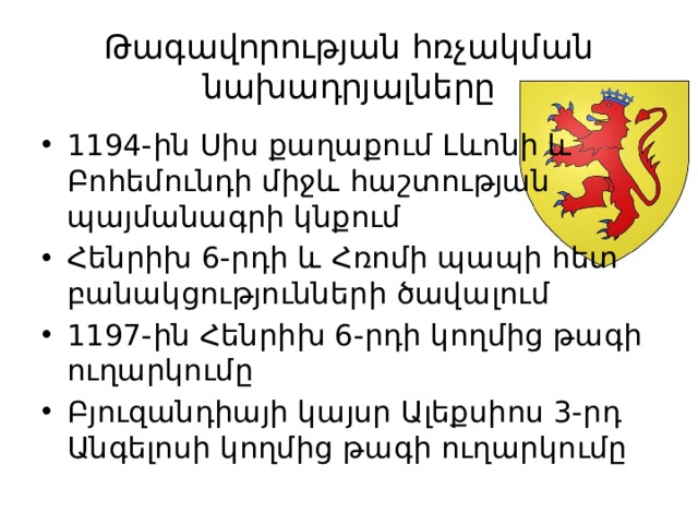 Թագավորության հռչակման նախադրյալները 1194-ին Սիս քաղաքում Լևոնի և Բոհեմունդի միջև հաշտության պայմանագրի կնքում Հենրիխ 6-րդի և Հռոմի պապի հետ բանակցությունների ծավալում 1197-ին Հենրիխ 6-րդի կողմից թագի ուղարկումը Բյուզանդիայի կայսր Ալեքսիոս 3-րդ Անգելոսի կողմից թագի ուղարկումը 