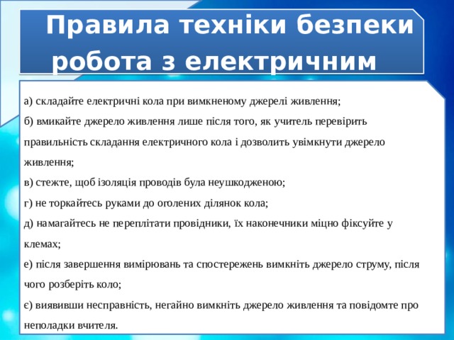 Правила техніки безпеки  робота з електричним обладнанням а) складайте електричні кола при вимкненому джерелі живлення; б) вмикайте джерело живлення лише після того, як учитель перевірить правильність складання електричного кола і дозволить увімкнути джерело живлення; в) стежте, щоб ізоляція проводів була неушкодженою; г) не торкайтесь руками до оголених ділянок кола; д) намагайтесь не переплітати провідники, їх наконечники міцно фіксуйте у клемах; е) після завершення вимірювань та спостережень вимкніть джерело струму, після чого розберіть коло; є) виявивши несправність, негайно вимкніть джерело живлення та повідомте про неполадки вчителя. 