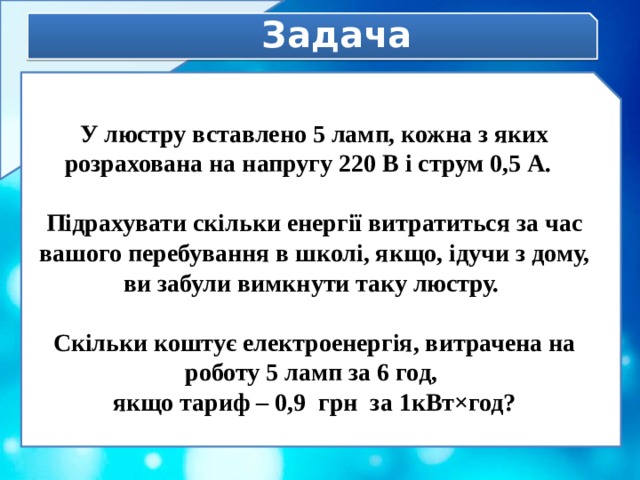Задача У люстру вставлено 5 ламп, кожна з яких розрахована на напругу 220 В і струм 0,5 А.  Підрахувати скільки енергії витратиться за час вашого перебування в школі, якщо, ідучи з дому, ви забули вимкнути таку люстру.  Скільки коштує електроенергія, витрачена на роботу 5 ламп за 6 год, якщо тариф – 0,9 грн за 1кВт×год? 