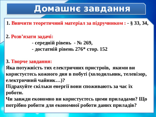 Домашнє завдання  1. Вивчити теоретичний матеріал за підручником : - § 33, 34,  2. Розв’язати задачі:  - середній рівень - № 269,  - достатній рівень 276* стор. 152  3. Творче завдання: Яка потужність тих електричних пристроїв, якими ви користуєтесь кожного дня в побуті (холодильник, телевізор, електричний чайник…)? Підрахуйте скільки енергії вони споживають за час їх роботи. Чи завжди економно ви користуєтесь цими приладами? Що потрібно робити для економної роботи даних приладів?   