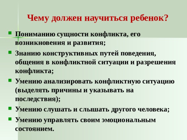 Чему должен научиться ребенок? Пониманию сущности конфликта, его возникновения и развития; Знанию конструктивных путей поведения, общения в конфликтной ситуации и разрешения конфликта; Умению анализировать конфликтную ситуацию (выделять причины и указывать на последствия); Умению слушать и слышать другого человека; Умению управлять своим эмоциональным состоянием. 