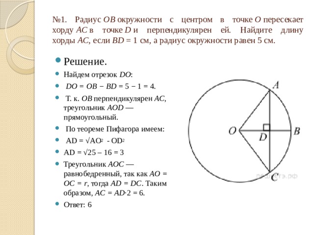 № 1. Радиус  OB  окружности с центром в точке  O  пересекает хорду  AC  в точке  D  и перпендикулярен ей. Найдите длину хорды  AC , если  BD  = 1 см, а радиус окружности равен 5 см. Решение. Найдем отрезок  DO :   DO = OB − BD  = 5 − 1 = 4.  Т. к.  OB  перпендикулярен  AC , треугольник  AOD  — прямоугольный.  По теореме Пифагора имеем:   AD = √AO 2 - OD 2 AD = √25 – 16 = 3 Треугольник  AOC  — равнобедренный, так как  AO = OC = r , тогда  AD = DC . Таким образом,  AC = AD ·2 = 6. Ответ: 6 