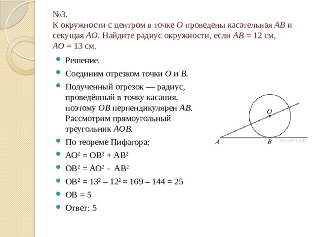 № 3.  К окружности с центром в точке  О  проведены касательная  AB  и секущая  AO . Найдите радиус окружности, если  AB  = 12 см,   AO  = 13 см. Решение. Соединим отрезком точки  O  и  B. Полученный отрезок — радиус, проведённый в точку касания, поэтому  OB  перпендикулярен  AB . Рассмотрим прямоугольный треугольник  AOB . По теореме Пифагора: АО 2 = ОВ 2 + АВ 2 ОВ 2 = АО 2 - АВ 2 ОВ 2 = 13 2 – 12 2 = 169 – 144 = 25 ОВ = 5 Ответ: 5   