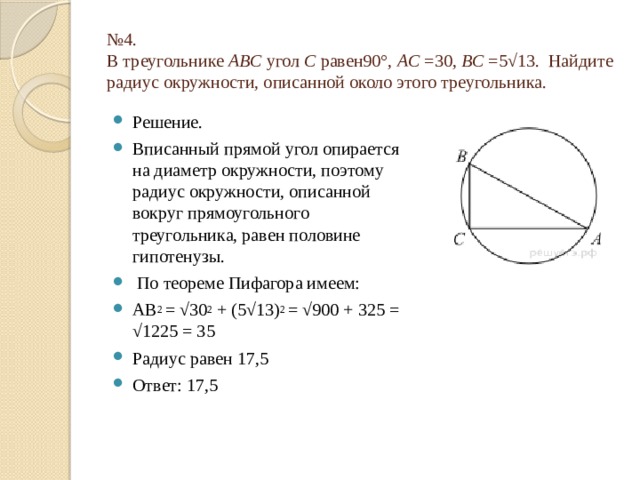 № 4.  В треугольнике  ABC  угол  C  равен90°,  AC  =30,  BC  =5√13.  Найдите радиус окружности, описанной около этого треугольника. Решение. Вписанный прямой угол опирается на диаметр окружности, поэтому радиус окружности, описанной вокруг прямоугольного треугольника, равен половине гипотенузы.  По теореме Пифагора имеем: АВ 2 = √30 2 + (5√13) 2 = √900 + 325 = √1225 = 35 Радиус равен 17,5 Ответ: 17,5 