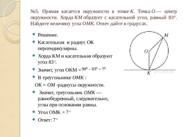 № 5. Прямая касается окружности в точке  K . Точка  O  — центр окружности. Хорда  KM  образует с касательной угол, равный 83°. Найдите величину угла  OMK . Ответ дайте в градусах. Решение. Касательная и радиус ОК перпендикулярны. Хорда КМ и касательная образуют угол 83 ⁰ . Значит, угол ОКМ =  90⁰ – 83⁰ = 7⁰ В треугольнике  OMK  :   ОK  =  OM  -радиусы окружности.  Значит, треугольник  OMK  — равнобедренный, следовательно, углы при основании равны. Угол ОМК = 7 ⁰ Ответ: 7 ⁰ 