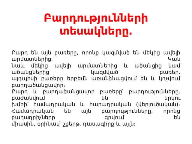 Բարդությունների տեսակները․   Բարդ են այն բառերը, որոնք կազմված են մեկից ավելի արմատներից։ Կան  նաև մեկից ավելի արմատներից և ածանցից կամ ածանցներից կազմված բառեր.  այդպիսի բառերը երբեմն առանձնացվում են և կոչվում բարդածանցավոր։  Բարդ և բարդածանցավոր բառերը՝ բարդությունները, բաժանվում են երկու  խմբի՝ համադրական և հարադրական (վերլուծական)։ Համադրական են այն բարդությունները, որոնց բաղադրիչները գրվում են  միասին, օրինակ՝ շքերթ, դասագիրք և այլն։ 