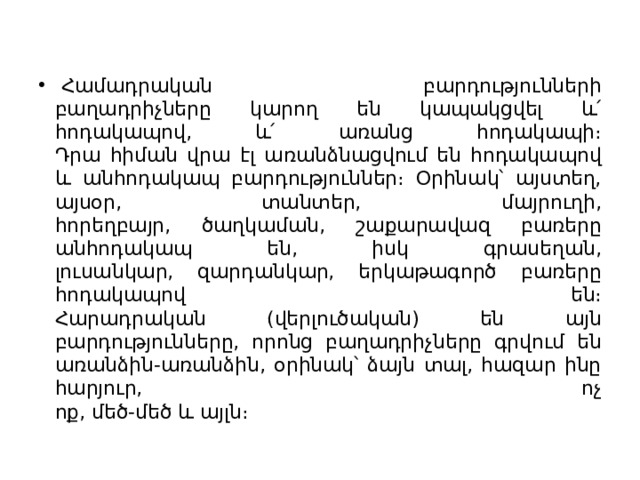   Համադրական բարդությունների  բաղադրիչները կարող են կապակցվել և՛ հոդակապով, և՛ առանց հոդակապի։  Դրա հիման վրա էլ առանձնացվում են հոդակապով և անհոդակապ բարդություններ։ Օրինակ՝ այստեղ, այսօր, տանտեր, մայրուղի,  հորեղբայր, ծաղկաման, շաքարավազ բառերը անհոդակապ են, իսկ գրասեղան,  լուսանկար, զարդանկար, երկաթագործ բառերը հոդակապով են։  Հարադրական (վերլուծական) են այն բարդությունները, որոնց բաղադրիչները գրվում են առանձին-առանձին, օրինակ՝ ձայն տալ, հազար ինը հարյուր, ոչ  ոք, մեծ-մեծ և այլն։ 