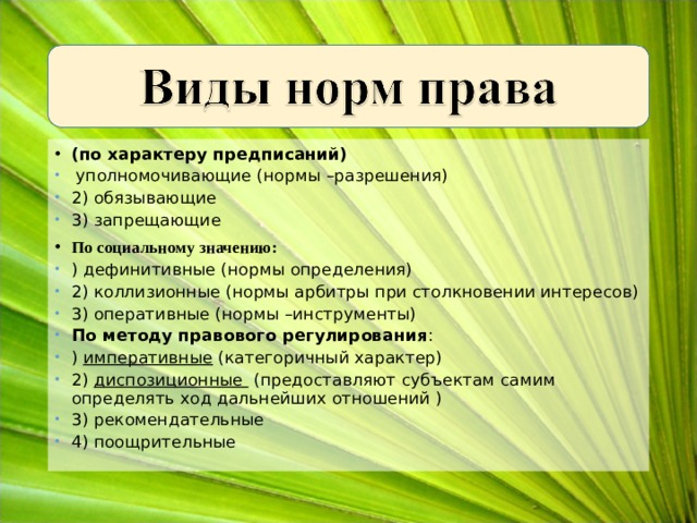 (по характеру предписаний)  уполномочивающие (нормы –разрешения) 2) обязывающие 3) запрещающие По социальному значению: ) дефинитивные (нормы определения) 2) коллизионные (нормы арбитры при столкновении интересов) 3) оперативные (нормы –инструменты) По методу правового регулирования : ) императивные (категоричный характер) 2) диспозиционные (предоставляют субъектам самим определять ход дальнейших отношений ) 3) рекомендательные 4) поощрительные  