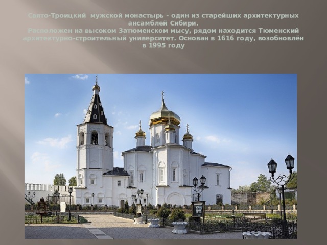 Свято-Троицкий мужской монастырь - один из старейших архитектурных ансамблей Сибири.  Расположен на высоком Затюменском мысу, рядом находится Тюменский архитектурно-строительный университет. Основан в 1616 году, возобновлён в 1995 году 