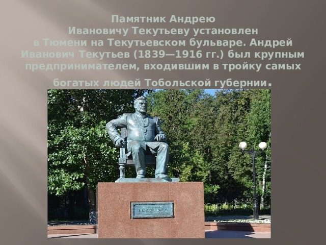 Памятник Андрею Ивановичу Текутьеву установлен в Тюмени на Текутьевском бульваре. Андрей Иванович Текутьев (1839—1916 гг.) был крупным предпринимателем, входившим в тройку самых богатых людей Тобольской губернии . 