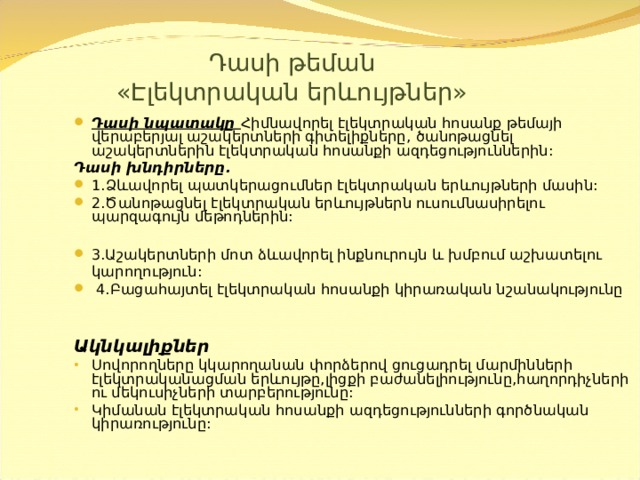  Դասի թեման  « Էլեկտրական երևույթներ » Դասի նպատակը  Հիմնավորել էլեկտրական հոսանք թեմայի վերաբերյալ աշակերտների գիտելիքները,  ծանոթացնել աշակերտներին էլեկտրական հոսանքի ազդեցություններին: Դասի խնդիրները. 1. Ձևավորել պատկերացումներ էլեկտրական երևույթների մասին: 2.Ծանոթացնել էլեկտրական երևույթներն ուսումնասիրելու պարզագույն մեթոդներին:  3.Աշակերտների մոտ ձևավորել ինքնուրույն և խմբում աշխատելու  կարողություն:  4.Բացահայտել էլեկտրական հոսանքի կիրառական նշանակությունը  Ակնկալիքներ Սովորողները կկարողանան փորձերով ցուցադրել մարմինների էլեկտրականացման երևույթը,լիցքի բաժանելիությունը,հաղորդիչների ու մեկուսիչների տարբերությունը: Կիմանան էլեկտրական հոսանքի ազդեցությունների գործնական կիրառությունը: 