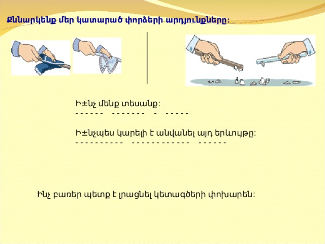 Քննարկենք մեր կատարած փորձերի արդյունքները:   Ի ± նչ մենք տեսանք:  - - - - - -    - - - - - - -    -    - - - - -   Ի ± նչպես կարելի է անվանել այդ երևույթը:  - - - - - - - - - -    - - - - - - - - - - - -    - - - - - -   Ինչ բառեր պետք է լրացնել կետագծերի փոխարեն:   