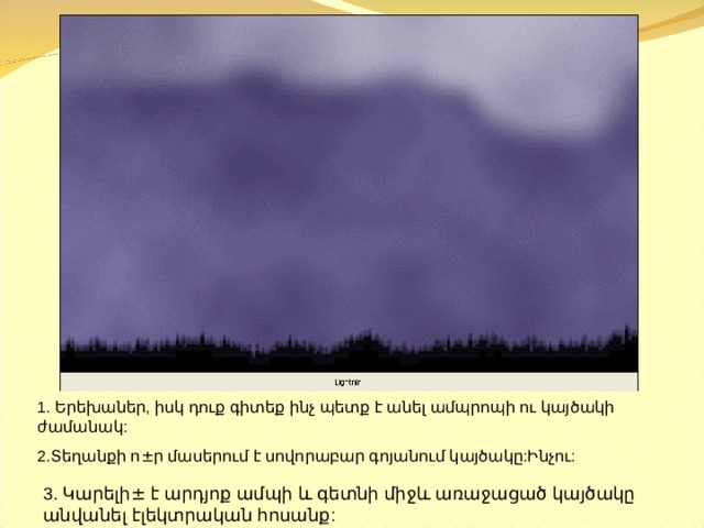 1. Երեխաներ, իսկ դուք գիտեք ինչ պետք է անել ամպրոպի ու կայծակի ժամանակ: 2.Տեղանքի ո ± ր մասերում է սովորաբար գոյանում կայծակը:Ինչու: 3. Կ արելի ± է արդյոք ամպի և գետնի միջև առաջացած կայծակը անվանել էլեկտրական հոսանք: 