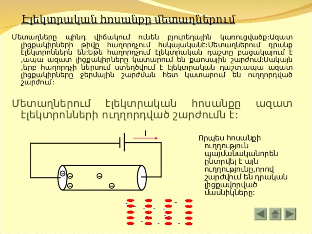 Էլեկտրական հոսանքը մետաղներում Մետաղները պինդ վիճակում ունեն բյուրեղային կառուցվածք:Ազատ լիցքակիրների թիվը հաղորդչում հսկայականէ:Մետաղներում դրանք էլեկտրոններն են:Եթե հաղորդչում էլեկտրական դաշտը բացակայում է ,ապա ազատ լիցքակիրները կատարում են քաոսային շարժում:Սակայն ,երբ հաղորդչի ներսում ստեղծվում է էլեկտրական դաշտ,ապա ազատ լիցքակիրները ջերմային շարժման հետ կատարում են ուղղորդված շարժում: Մետաղներում էլեկտրական հոսանքը ազատ էլեկտրոնների ուղղորդված շարժումն է: I  Որպես հոսանքի ուղղություն պայմանականորեն ընտրվել է այն ուղղությունը,որով շարժվում են դրական լիցքավորված մասնիկները: 