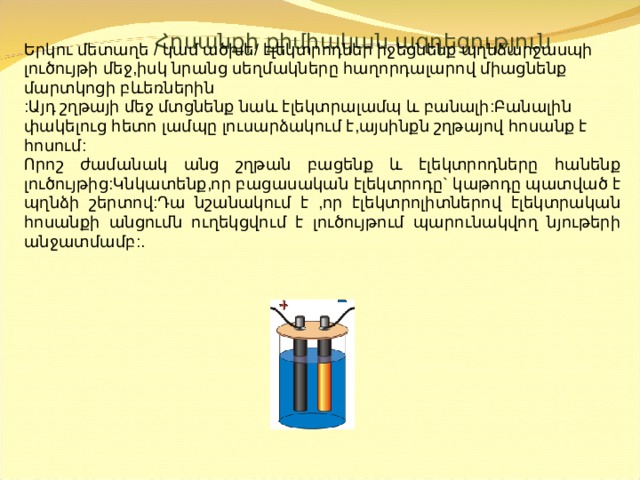  Հոսանքի քիմիական ազդեցություն  Երկու մետաղե / կամ ածխե/ էլեկտրոդներ իջեցնենք պղնձարջասպի լուծույթի մեջ,իսկ նրանց սեղմակները հաղորդալարով միացնենք մարտկոցի բևեռներին :Այդ շղթայի մեջ մտցնենք նաև էլեկտրալամպ և բանալի:Բանալին փակելուց հետո լամպը լուսարձակում է,այսինքն շղթայով հոսանք է հոսում: Որոշ ժամանակ անց շղթան բացենք և էլեկտրոդները հանենք լուծույթից:Կնկատենք,որ բացասական էլեկտրոդը` կաթոդը պատված է պղնձի շերտով:Դա նշանակում է ,որ էլեկտրոլիտներով էլեկտրական հոսանքի անցումն ուղեկցվում է լուծույթում պարունակվող նյութերի անջատմամբ: . 