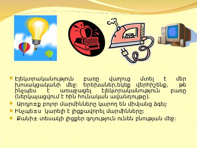 Էլեկտրականություն բառը վաղուց մտել է մեր խոսակցականի մեջ:  Երեխաներ,եկեք վերհիշենք, թե ինչպես է առաջացել էլեկտրականություն բառը ( ներկայացվում է հին հունական ավանդույթը ).  Արդյո ± ք բոլոր մարմինները կարող են միմյանց ձգել: Ինչպե ± ս կարելի է լիցքավորել մարմինները:  Քանի ± տեսակի լիցքեր գոյություն ունեն բնության մեջ:  