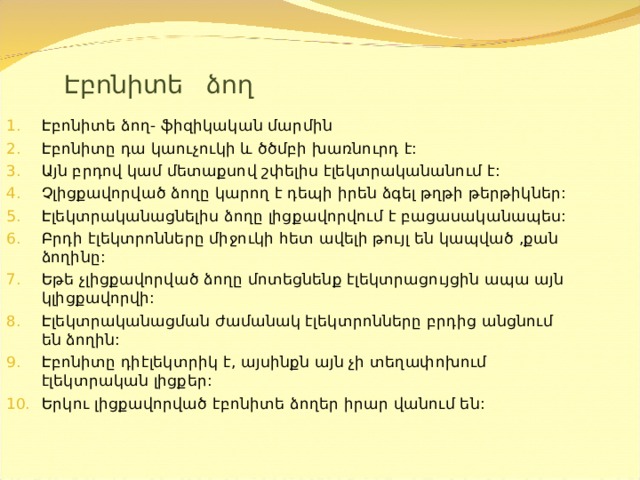 Էբոնիտե ձող Էբոնիտե ձող- ֆիզիկական մարմին Էբոնիտը դա կաուչուկի և ծծմբի խառնուրդ է: Այն բրդով կամ մետաքսով շփելիս էլեկտրականանում է: Չլիցքավորված ձողը կարող է դեպի իրեն ձգել թղթի թերթիկներ: Էլեկտրականացնելիս ձողը լիցքավորվում է բացասականապես: Բրդի էլեկտրոնները միջուկի հետ ավելի թույլ են կապված ,քան ձողինը: Եթե չլիցքավորված ձողը մոտեցնենք էլեկտրացույցին ապա այն կլիցքավորվի: Էլեկտրականացման ժամանակ էլեկտրոնները բրդից անցնում են ձողին: Էբոնիտը դիէլեկտրիկ է , այսինքն այն չի տեղափոխում էլեկտրական լիցքեր: Երկու լիցքավորված էբոնիտե ձողեր իրար վանում են:  