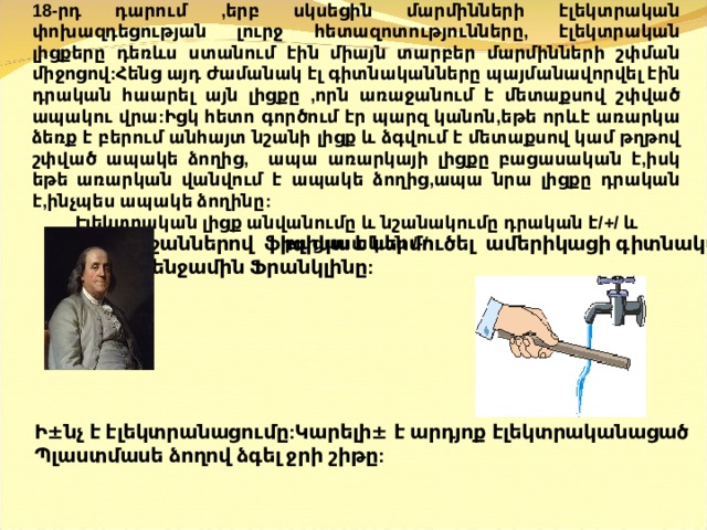 18-րդ դարում ,երբ սկսեցին մարմինների էլեկտրական փոխազդեցության լուրջ հետազոտությունները, էլեկտրական լիցքերը դեռևս ստանում էին միայն տարբեր մարմինների շփման միջոցով:Հենց այդ ժամանակ էլ գիտնականները պայմանավորվել էին դրական հաարել այն լիցքը ,որն առաջանում է մետաքսով շփված ապակու վրա:Իցկ հետո գործում էր պարզ կանոն,եթե որևէ առարկա ձեռք է բերում անհայտ նշանի լիցք և ձգվում է մետաքսով կամ թղթով շփված ապակե ձողից, ապա առարկայի լիցքը բացասական է,իսկ եթե առարկան վանվում է ապակե ձողից,ապա նրա լիցքը դրական է,ինչպես ապակե ձողինը: Էլեկտրական լիցք անվանումը և նշանակումը դրական է/+/ և բացասական /-/   նշաններով ֆիզիկա է ներմուծել ամերիկացի գիտնական  Բենջամին Ֆրանկլինը:       Ի ± նչ է էլեկտրանացումը:Կարելի ± է արդյոք էլեկտրականացած Պ լաստմասե ձողով ձգել ջրի շիթը:  